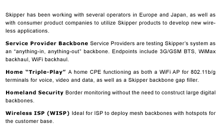 Skipper has been working with several operators in Europe and Japan, as well as with consumer product companies to utilize Skipper products to develop new wireless applications.  Service Provider Backbone Service Providers are testing Skipper&rsquo;s system as an &ldquo;anything-in, anything-out&rdquo; backbone.  Endpoints include 3G/GSM BTS, WiMAx backhaul, WiFi backhaul.  Home &ldquo;Triple-Play&rdquo; A home CPE to function as both a WiFi AP for 802.11 b/g terminals, as well as a Skipper backbone gap filler. Homeland Security Border monitoring without the need to construct large digital backbones. Wireless ISP (WISP) Ideal for ISP to deploy mesh backbones with hotspots for the customer base.

