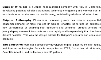 Skipper Wireless is a Japan headquartered company with R&D in California, developing patented wireless broadband technology for gaming and wireless operator clients who require low-cost, self-forming, self-healing wireless infrastructure.    Skipper Philosophy Explosive wireless growth has created exponential consumer demand for more wireless IP.&nbsp;Skipper enables the forging of&nbsp; explosive new partnerships by enabling both operators and consumer product vendors to jointly deploy wireless infrastructures more rapidly and inexpensively than has been dreamt possible. This was the design criteria for Skipper&rsquo;s operator and consumer products.  The Executive team has successfully developed original patented cellular and Internet technologies for such companies as AT&T, Cisco, Intel, Nortel, and Motorola, and collectively hold 36 patents.