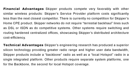 Financial Advantages  Skipper products compete very favorably with other similar wireless products:  Skipper&rsquo;s Service Provider platform costs significantly less than the next closest competitor.  There is currently no competition for Skipper&rsquo;s Home CPE product. Skipper networks do not require &ldquo;terrestial backhaul&rdquo; lines such as DSL or ISDN as do competitive systems. Other systems require switching and routing hardened centralized offices, showcasing Skipper&rsquo;s distributed architecture cost-efficiency.  Technical Advantages  Skipper&rsquo;s engineering research has produced a superior silicon technology providing greater radio range and higher user data bandwidth, Skipper products include a &ldquo;backbone&rdquo; radio as well as a &ldquo;local Hotspot&rdquo; radio in a single integrated platform. Other products require separate system platforms, one for the Backbone, the second for local Hotspot coverage. 