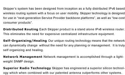 Skipper&rsquo;s system has been designed from inception as a fully distributed IPv6 based wireless routing system with a focus on user mobility. Skipper technology is designed for use in &ldquo;next-generation Service Provider backbone platforms&rdquo;, as well as &ldquo;low-cost consumer products&rdquo;. Distributed Routing Each Skipper product is a stand alone IPv6 wireless router. This eliminates the need for expensive centralized infrastructure equipment. Self-Organising/Healing Our unique routing technology means that the network can dynamically change without the need for any planning or management. It is truly self organizing and healing. Network Management Network management is accomplished through a light-weight SNMP design. Superior Radio Technology Skipper has engineered a superior silicon technology which when combined with our patented antenna outperforms other systems.   