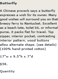 Butterfly: A Chinese proverb says a butterfly expresses a wish for its owner. Many good wishes will surround you on that breezy ferry to Nantucket. Excellent as a beach tote, toilet kit, or informal purse, it packs flat for travel. Top zipper, interior pocket, contrasting interior pattern, wood buttons allow alternate shape.(see details)