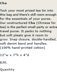 Cha: Tuck your most prized tea tin into this bag and there's still room enough for the essentials of your purse. Our unstructured Cha is the perfect party or travel bag. It packs to nothing but soft pleasts give it room to grow. Snap closure, double-handled, soft denim band and handles.