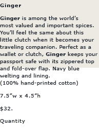 Ginger: Ginger is among the world's most valued and important spices. you'll feel the same about this little clutch when it becomes your traveling companion. Perfect as a wallet or clutch, GINGER keeps your passport safe with its zippered top and fold-over flap. Navy blue welting and lining.