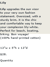 Lily: LILY upgrades the sun visor to your very own fashion statement. Oversized, with a sturdy brim, it is the chic and comfortable way to keep your complexion lily-white. Perfect for beach, boating, biking. Bon voyage!


