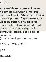 Lotus: Be careful! You canand will
fit almost everything into this 
easy backpack. Adjustable straps,
interior pocket, flap closure with 
wooden button, one zippered 
back pocket, two zippered front
pockets. Use as a day pack, 
computer, picnic, book bag, or 
carry-on.