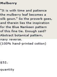 Mulberry: "It is time and patience the mulberry leaf becomes a silk gown." So the proverb goes, and therein lies the inspiration for the Blue Nankeen pattern of this fine tie. Enough said? Abstract botanical pattern, navy reverse.