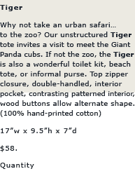 Tiger: Why not take an urban safari...to the zoo? Our unstructured TIGER tote invites a visit to meet the Giant Panda cubs. If the zoo isn't in your future, the TIGER is also a wonderful toilet kit, beach tote, or informal purse. Top Zipper closure, double-handled, interior pocket, contrasting patterned interior, wood button detail.